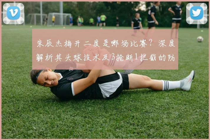 朱辰杰梅开二度是哪场比赛？深度解析其头球技术及3抢断1拦截的防守贡献