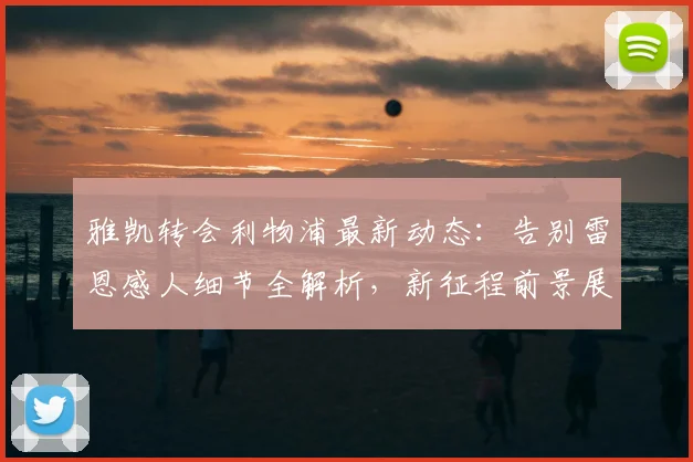 雅凯转会利物浦最新动态：告别雷恩感人细节全解析，新征程前景展望