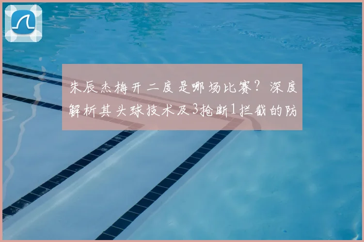 朱辰杰梅开二度是哪场比赛?深度解析其头球技术及3抢断1拦截的防守贡献