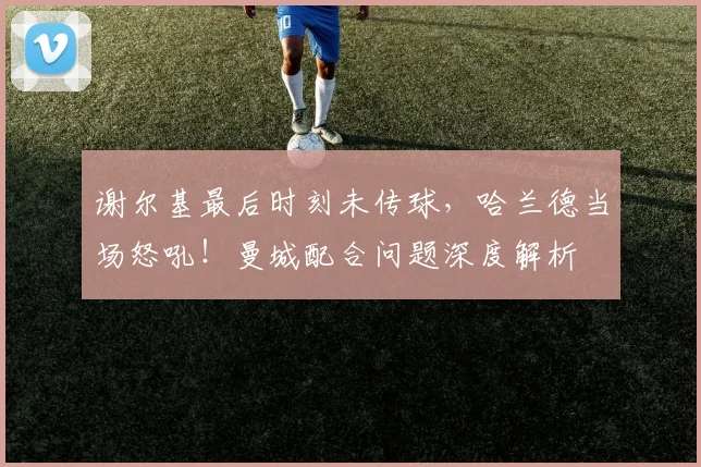 谢尔基最后时刻未传球，哈兰德当场怒吼！曼城配合问题深度解析