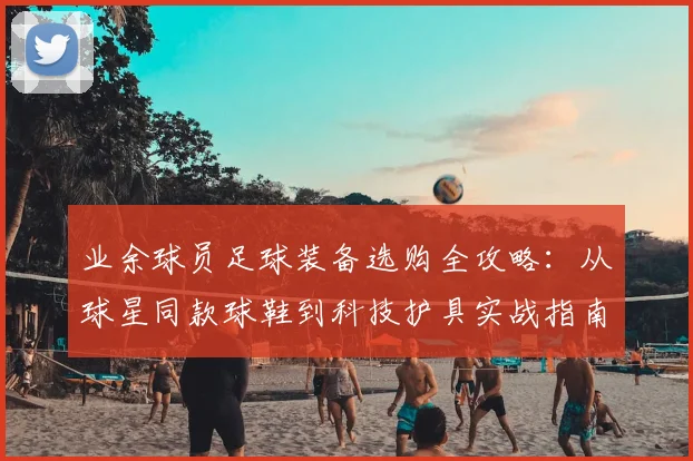 业余球员足球装备选购全攻略：从球星同款球鞋到科技护具实战指南