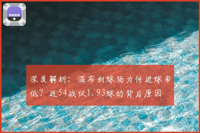 深度解析:温布利球场为何进球率低?近54战仅1.93球的背后原因