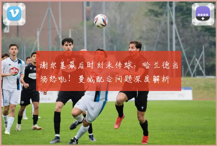 谢尔基最后时刻未传球,哈兰德当场怒吼!曼城配合问题深度解析