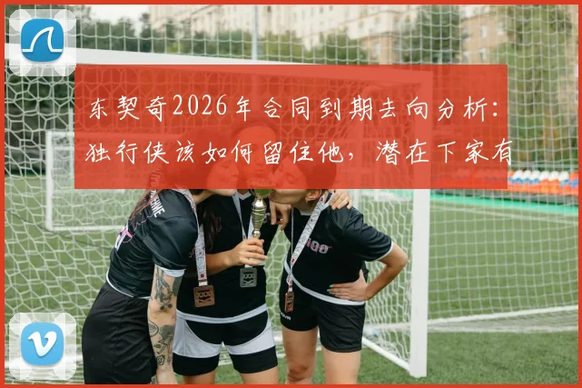 东契奇2026年合同到期去向分析：独行侠该如何留住他，潜在下家有哪些？