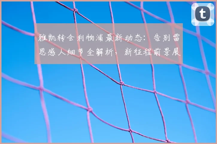雅凯转会利物浦最新动态：告别雷恩感人细节全解析，新征程前景展望