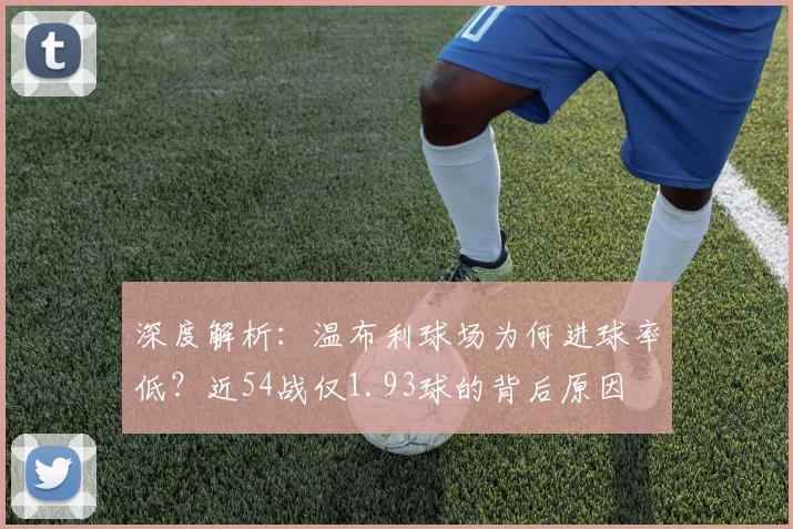 深度解析：温布利球场为何进球率低？近54战仅1.93球的背后原因